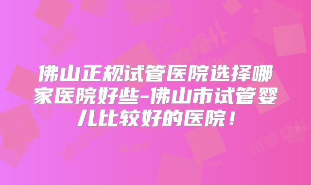 佛山正规试管医院选择哪家医院好些-佛山市试管婴儿比较好的医院！