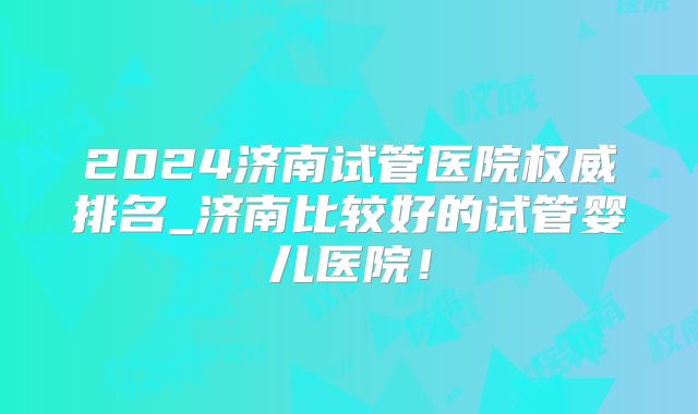 2024济南试管医院权威排名_济南比较好的试管婴儿医院！