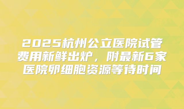 2025杭州公立医院试管费用新鲜出炉，附最新6家医院卵细胞资源等待时间