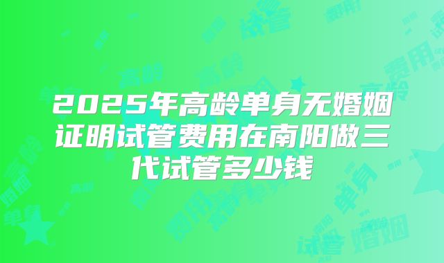 2025年高龄单身无婚姻证明试管费用在南阳做三代试管多少钱