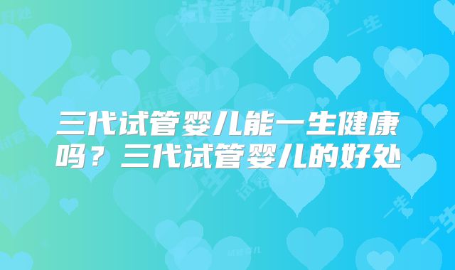 三代试管婴儿能一生健康吗？三代试管婴儿的好处