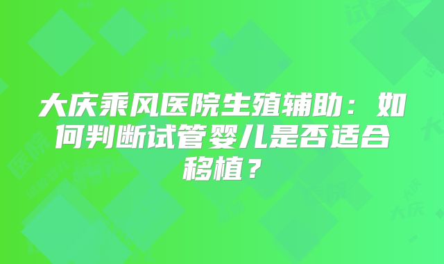 大庆乘风医院生殖辅助：如何判断试管婴儿是否适合移植？