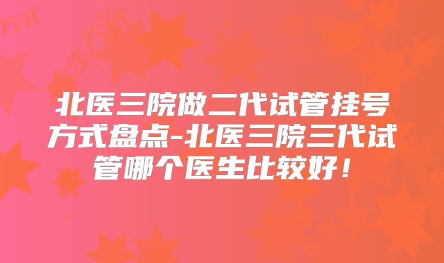北医三院做二代试管挂号方式盘点-北医三院三代试管哪个医生比较好!