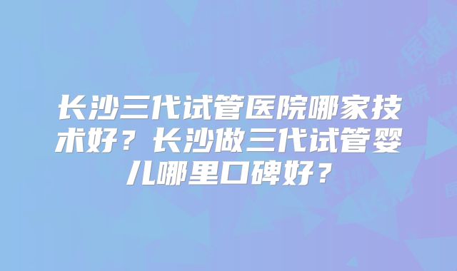长沙三代试管医院哪家技术好？长沙做三代试管婴儿哪里口碑好？
