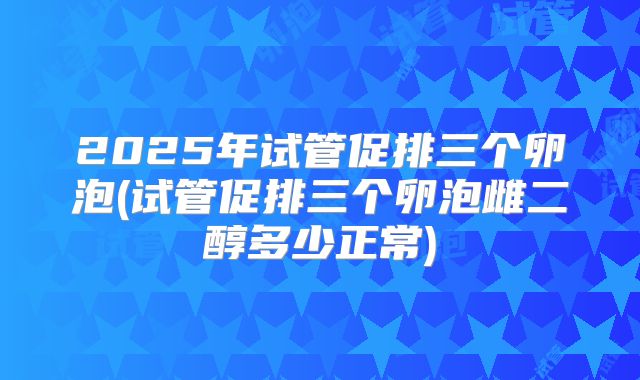 2025年试管促排三个卵泡(试管促排三个卵泡雌二醇多少正常)