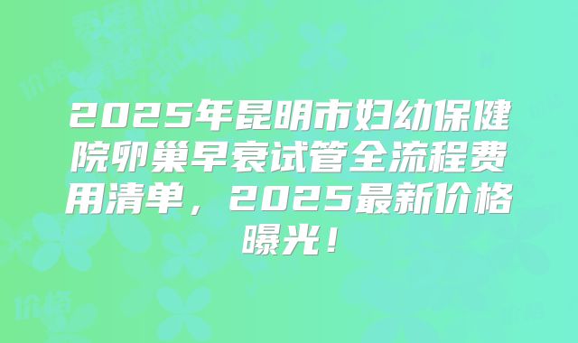 2025年昆明市妇幼保健院卵巢早衰试管全流程费用清单，2025最新价格曝光！