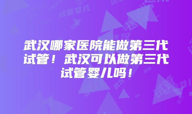 武汉哪家医院能做第三代试管！武汉可以做第三代试管婴儿吗！