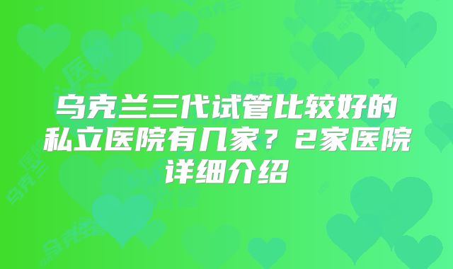 乌克兰三代试管比较好的私立医院有几家？2家医院详细介绍