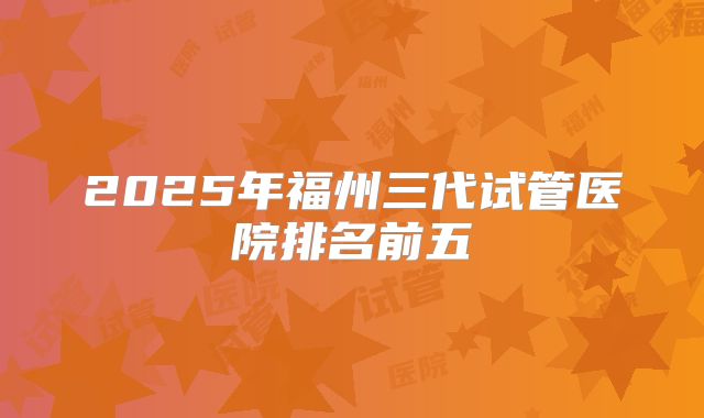 2025年福州三代试管医院排名前五