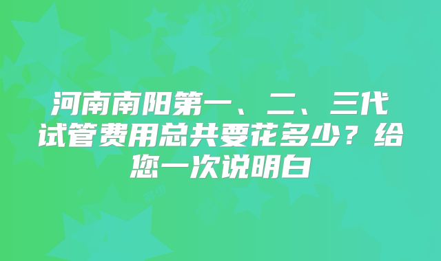 河南南阳第一、二、三代试管费用总共要花多少？给您一次说明白