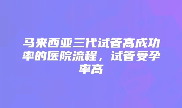 马来西亚三代试管高成功率的医院流程，试管受孕率高