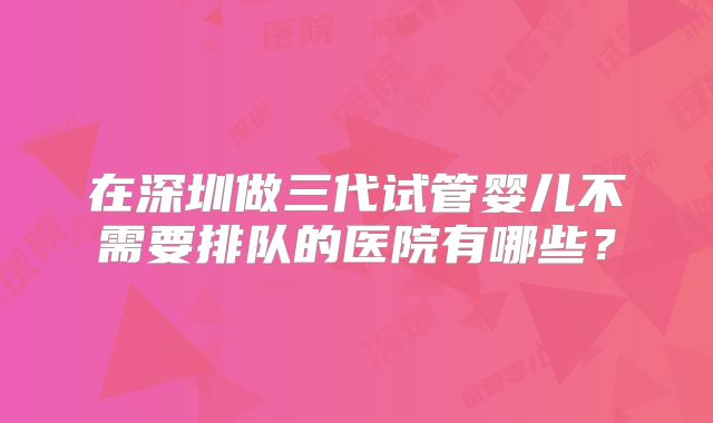 在深圳做三代试管婴儿不需要排队的医院有哪些?