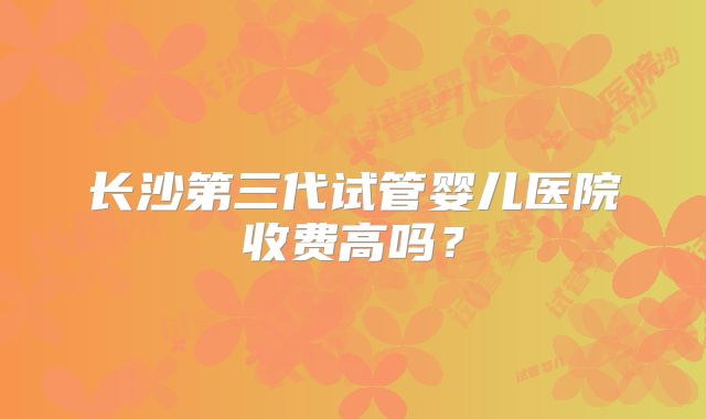 长沙第三代试管婴儿医院收费高吗？