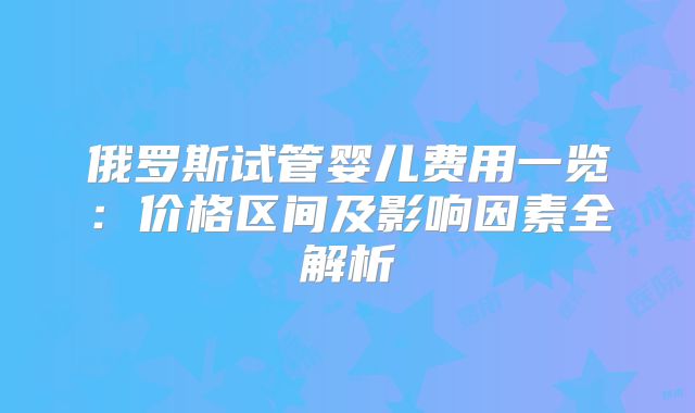 俄罗斯试管婴儿费用一览：价格区间及影响因素全解析