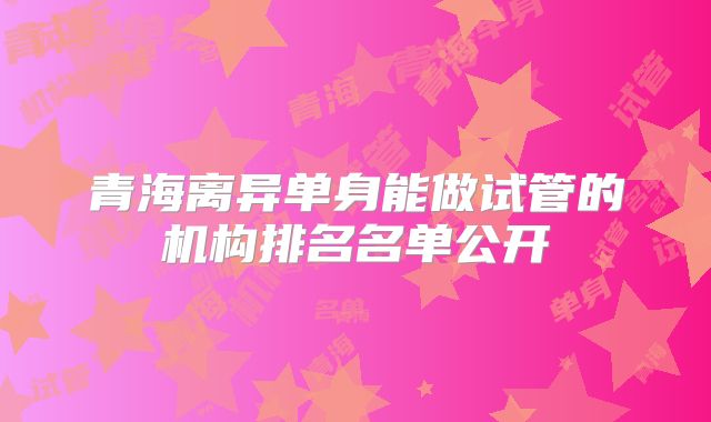 青海离异单身能做试管的机构排名名单公开