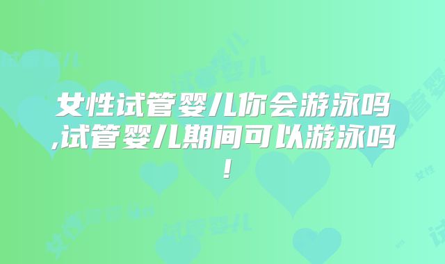女性试管婴儿你会游泳吗,试管婴儿期间可以游泳吗！