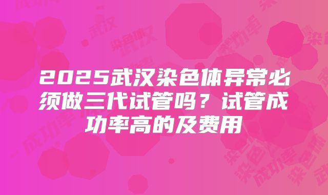 2025武汉染色体异常必须做三代试管吗？试管成功率高的及费用