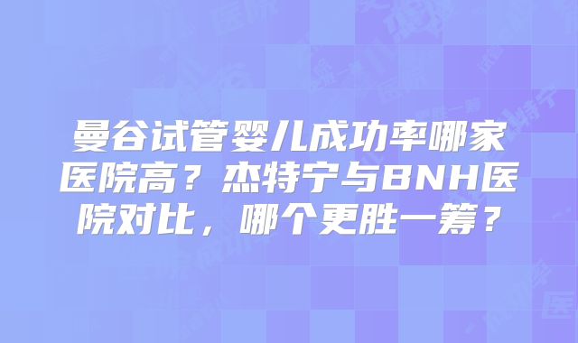 曼谷试管婴儿成功率哪家医院高？杰特宁与BNH医院对比，哪个更胜一筹？