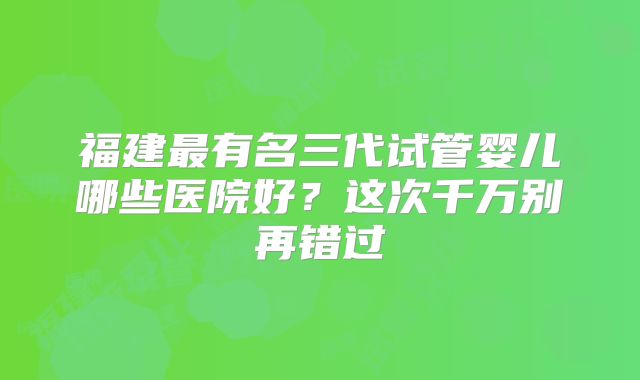 福建最有名三代试管婴儿哪些医院好？这次千万别再错过