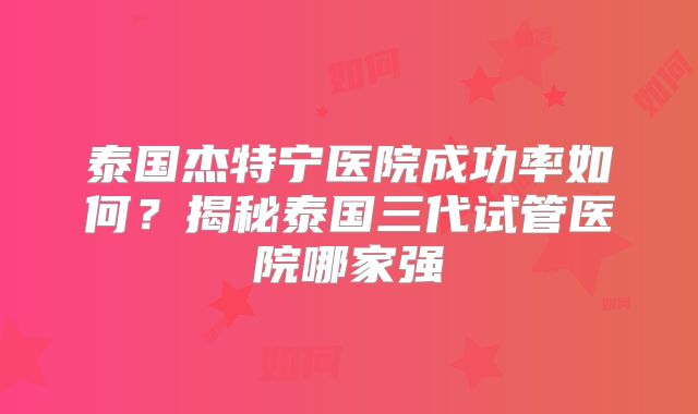 泰国杰特宁医院成功率如何？揭秘泰国三代试管医院哪家强