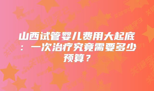山西试管婴儿费用大起底：一次治疗究竟需要多少预算？