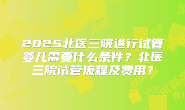 2025北医三院进行试管婴儿需要什么条件?北医三院试管流程及费用?