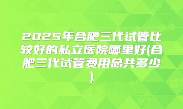 2025年合肥三代试管比较好的私立医院哪里好(合肥三代试管费用总共多少)