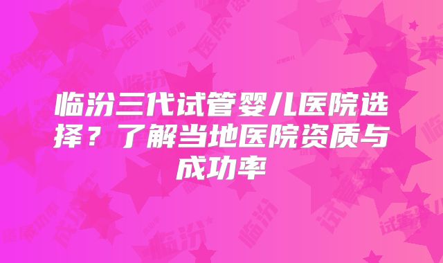 临汾三代试管婴儿医院选择?了解当地医院资质与成功率