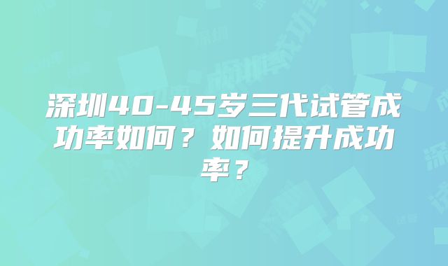 深圳40-45岁三代试管成功率如何？如何提升成功率？