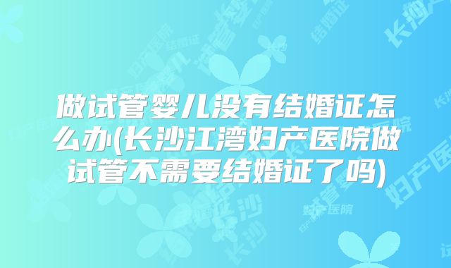 做试管婴儿没有结婚证怎么办(长沙江湾妇产医院做试管不需要结婚证了吗)