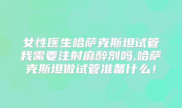 女性医生哈萨克斯坦试管我需要注射麻醉剂吗,哈萨克斯坦做试管准备什么！