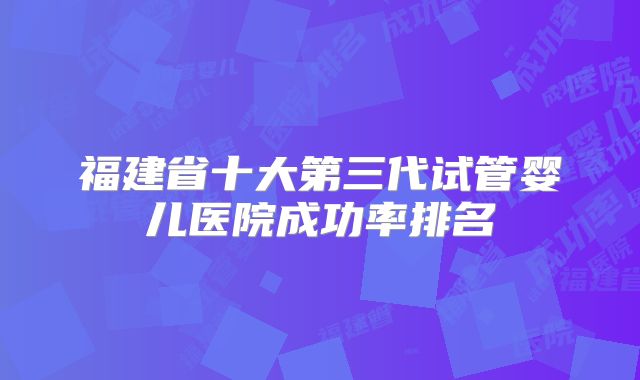 福建省十大第三代试管婴儿医院成功率排名