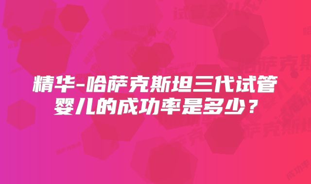 精华-哈萨克斯坦三代试管婴儿的成功率是多少?