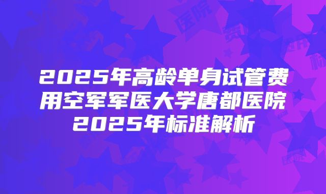 2025年高龄单身试管费用空军军医大学唐都医院2025年标准解析