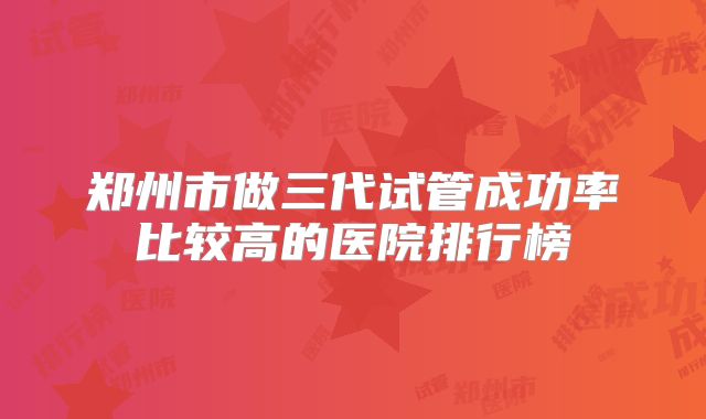 郑州市做三代试管成功率比较高的医院排行榜