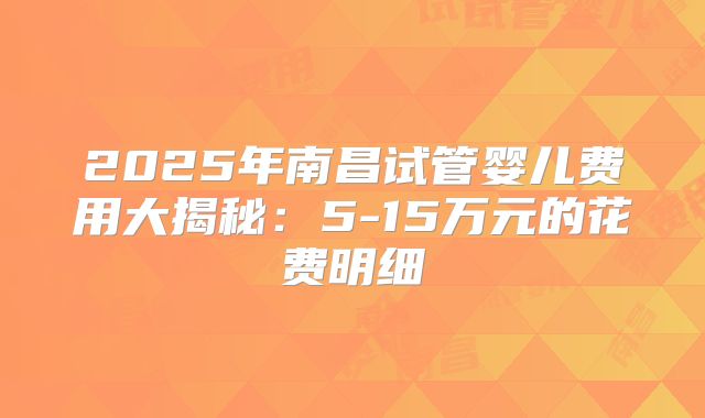 2025年南昌试管婴儿费用大揭秘：5-15万元的花费明细