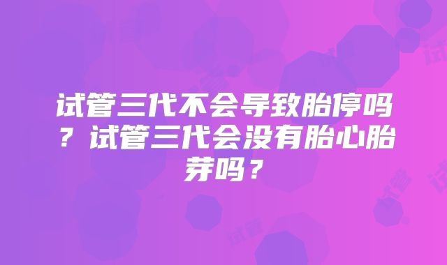 试管三代不会导致胎停吗?试管三代会没有胎心胎芽吗?