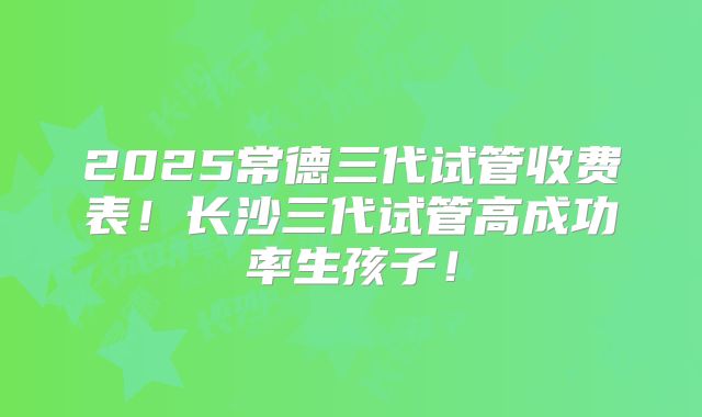 2025常德三代试管收费表！长沙三代试管高成功率生孩子！