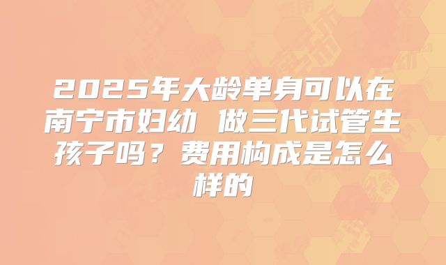 2025年大龄单身可以在南宁市妇幼 做三代试管生孩子吗?费用构成是怎么样的