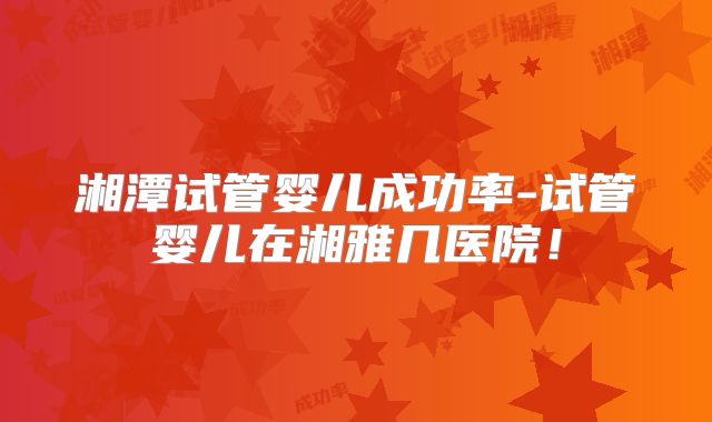 湘潭试管婴儿成功率-试管婴儿在湘雅几医院!