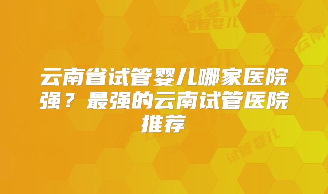 云南省试管婴儿哪家医院强？最强的云南试管医院推荐