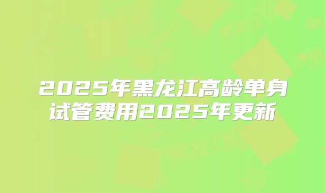 2025年黑龙江高龄单身试管费用2025年更新