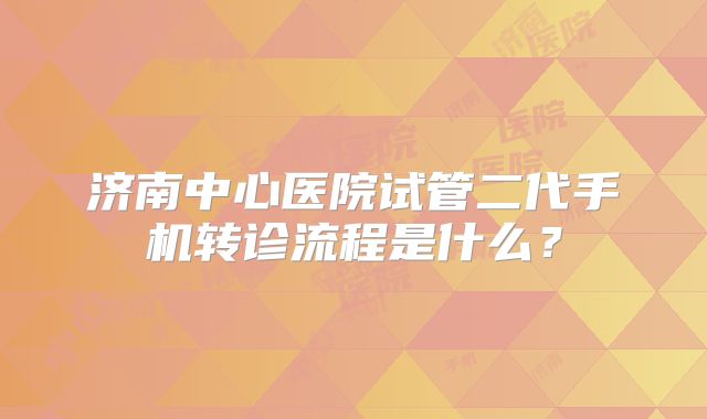 济南中心医院试管二代手机转诊流程是什么?