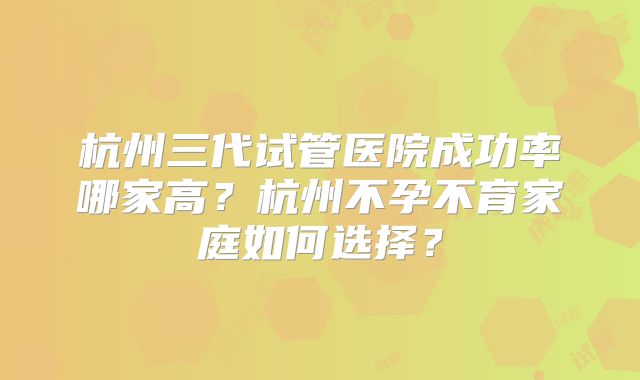 杭州三代试管医院成功率哪家高?杭州不孕不育家庭如何选择?