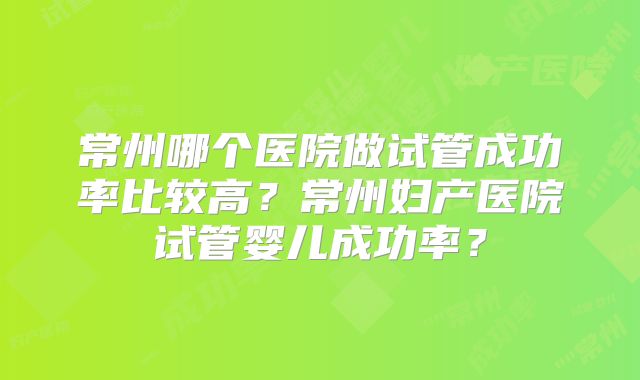 常州哪个医院做试管成功率比较高？常州妇产医院试管婴儿成功率？