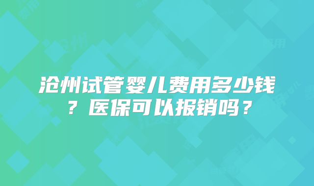 沧州试管婴儿费用多少钱？医保可以报销吗？