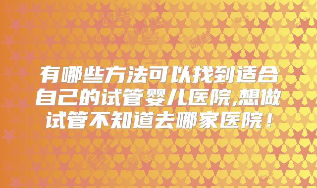 有哪些方法可以找到适合自己的试管婴儿医院,想做试管不知道去哪家医院!