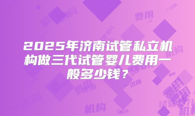 2025年济南试管私立机构做三代试管婴儿费用一般多少钱？