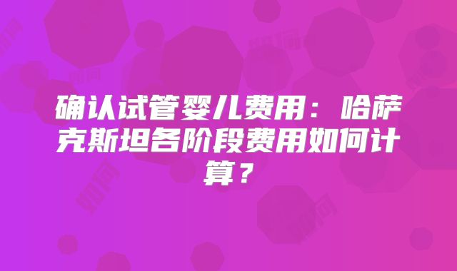 确认试管婴儿费用:哈萨克斯坦各阶段费用如何计算?
