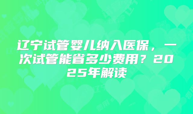 辽宁试管婴儿纳入医保，一次试管能省多少费用？2025年解读